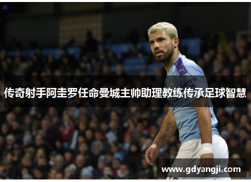 传奇射手阿圭罗任命曼城主帅助理教练传承足球智慧