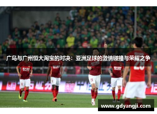 广岛与广州恒大淘宝的对决：亚洲足球的激情碰撞与荣耀之争