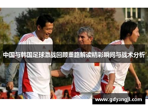 中国与韩国足球激战回顾董路解读精彩瞬间与战术分析